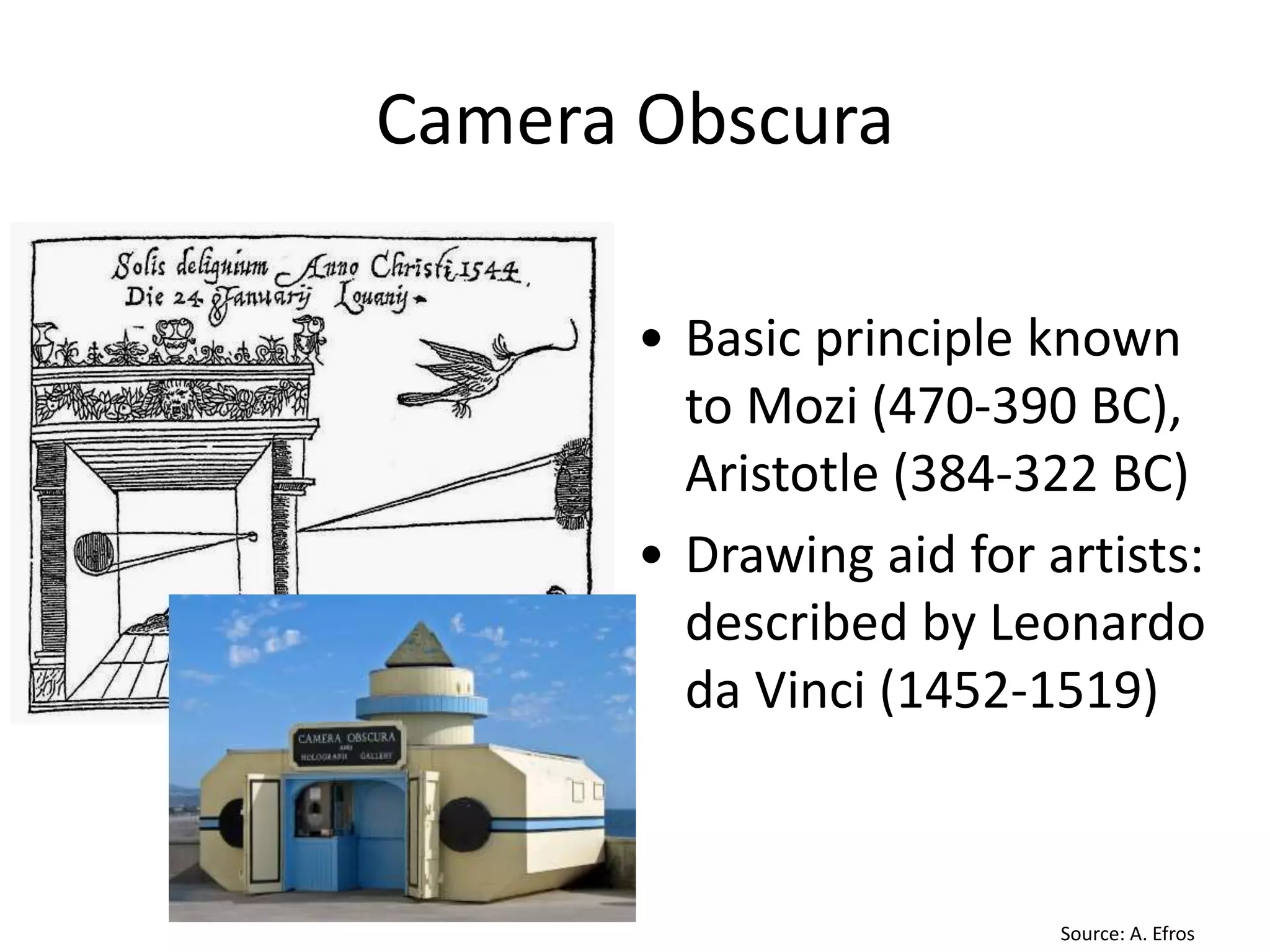 Camera Obscura
• Basic principle known
to Mozi (470-390 BC),
Aristotle (384-322 BC)
• Drawing aid for artists:
described by Leonardo
da Vinci (1452-1519)
Gemma Frisius, 1558
Source: A. Efros
 