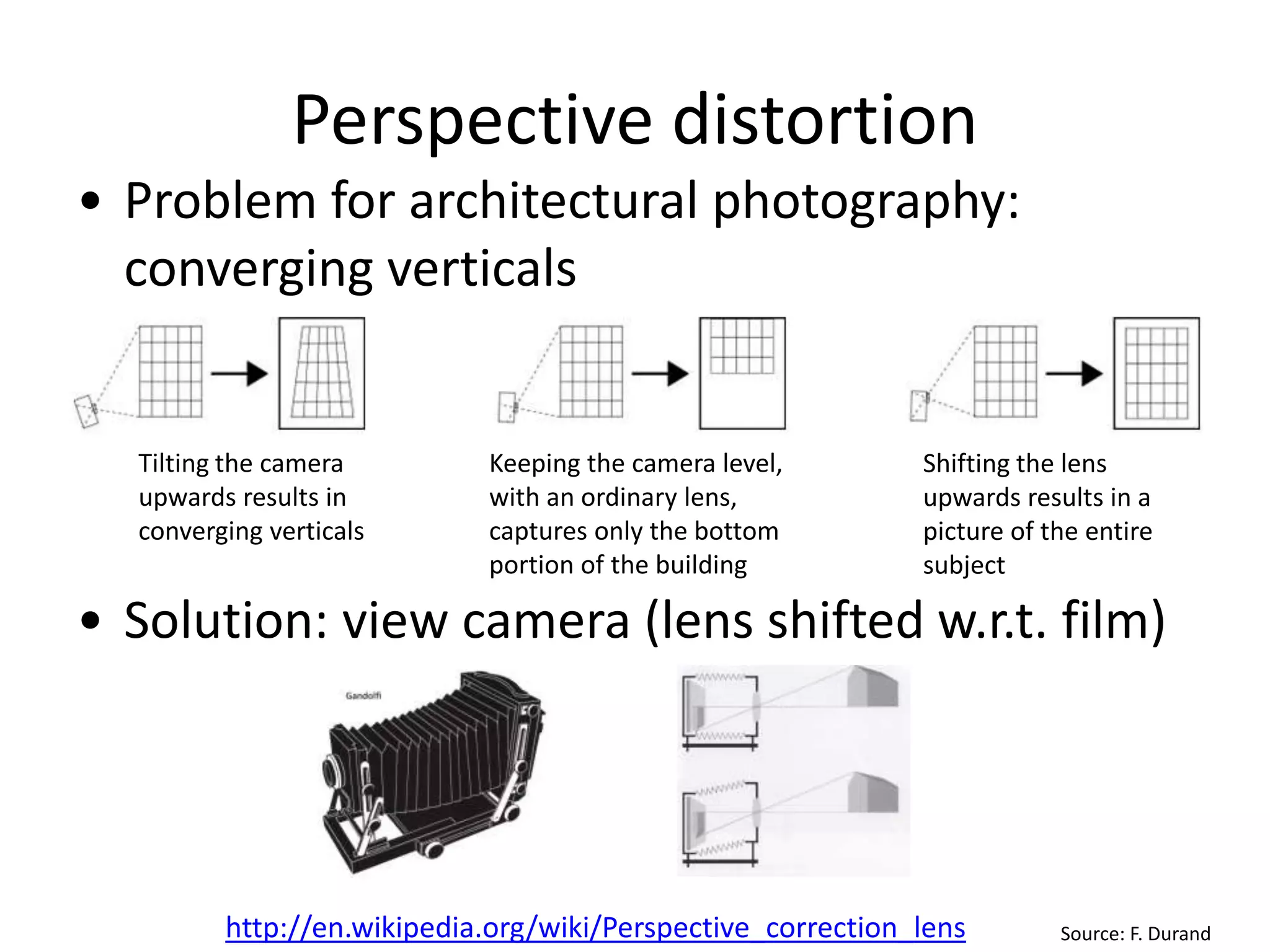 Perspective distortion
• Problem for architectural photography:
converging verticals
• Solution: view camera (lens shifted w.r.t. film)
Source: F. Durand
Tilting the camera
upwards results in
converging verticals
Keeping the camera level,
with an ordinary lens,
captures only the bottom
portion of the building
Shifting the lens
upwards results in a
picture of the entire
subject
http://en.wikipedia.org/wiki/Perspective_correction_lens
 
