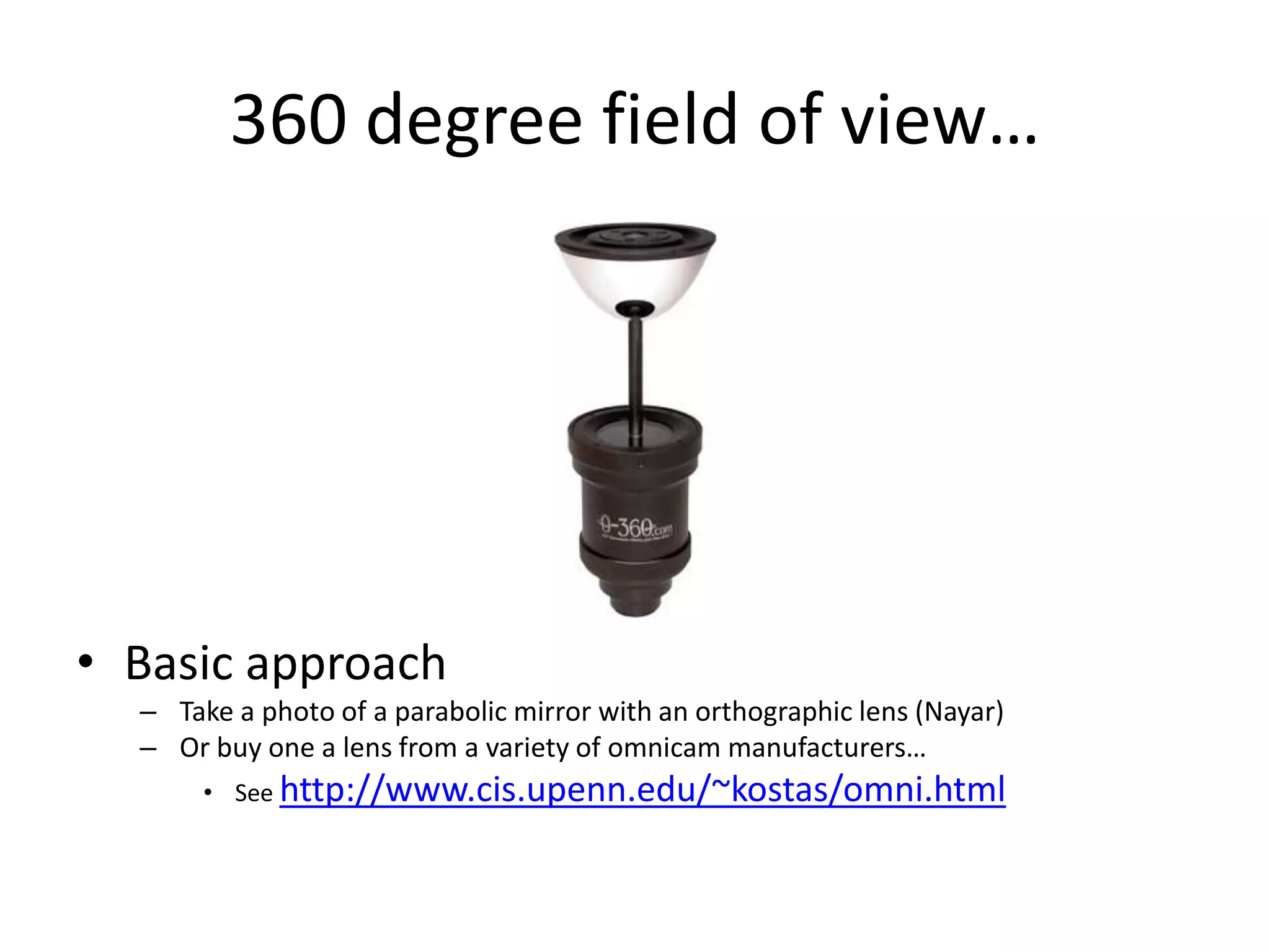 360 degree field of view…
• Basic approach
– Take a photo of a parabolic mirror with an orthographic lens (Nayar)
– Or buy one a lens from a variety of omnicam manufacturers…
• See http://www.cis.upenn.edu/~kostas/omni.html
 