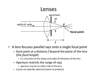 Lenses
• A lens focuses parallel rays onto a single focal point
– focal point at a distance f beyond the plane of the lens
(the focal length)
• f is a function of the shape and index of refraction of the lens
– Aperture restricts the range of rays
• aperture may be on either side of the lens
– Lenses are typically spherical (easier to produce)
focal point
F
 