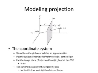 Modeling projection
• The coordinate system
– We will use the pinhole model as an approximation
– Put the optical center (Center Of Projection) at the origin
– Put the image plane (Projection Plane) in front of the COP
• Why?
– The camera looks down the negative z axis
• we like this if we want right-handed-coordinates
 