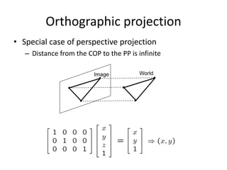 Orthographic projection
• Special case of perspective projection
– Distance from the COP to the PP is infinite
– Good approximation for telephoto optics
– Also called “parallel projection”: (x, y, z) → (x, y)
– What’s the projection matrix?
Image World
 