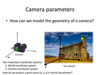 Camera parameters
• How can we model the geometry of a camera?
“The World”
Camera
x
y
z
v
w
u
o
COP
Two important coordinate systems:
1. World coordinate system
2. Camera coordinate system
(x, y, z)
How do we project a given point (x, y, z) in world coordinates?
 