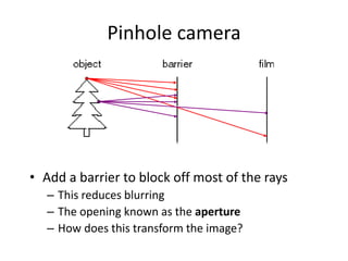 Pinhole camera
• Add a barrier to block off most of the rays
– This reduces blurring
– The opening known as the aperture
– How does this transform the image?
 