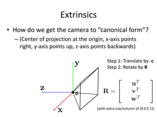 Extrinsics
• How do we get the camera to “canonical form”?
– (Center of projection at the origin, x-axis points
right, y-axis points up, z-axis points backwards)
0
Step 1: Translate by -c
Step 2: Rotate by R
(with extra row/column of [0 0 0 1])
 