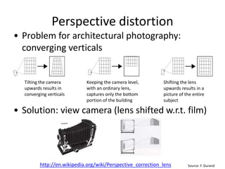 Perspective distortion
• Problem for architectural photography:
converging verticals
• Solution: view camera (lens shifted w.r.t. film)
Source: F. Durand
Tilting the camera
upwards results in
converging verticals
Keeping the camera level,
with an ordinary lens,
captures only the bottom
portion of the building
Shifting the lens
upwards results in a
picture of the entire
subject
http://en.wikipedia.org/wiki/Perspective_correction_lens
 