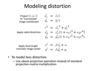 Modeling distortion
• To model lens distortion
– Use above projection operation instead of standard
projection matrix multiplication
Apply radial distortion
Apply focal length
translate image center
Project
to “normalized”
image coordinates
 