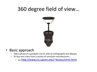 360 degree field of view…
• Basic approach
– Take a photo of a parabolic mirror with an orthographic lens (Nayar)
– Or buy one a lens from a variety of omnicam manufacturers…
• See http://www.cis.upenn.edu/~kostas/omni.html
 