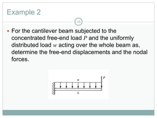 Example 2
16
 For the cantilever beam subjected to the
concentrated free-end load P and the uniformly
distributed load w acting over the whole beam as,
determine the free-end displacements and the nodal
forces.
 