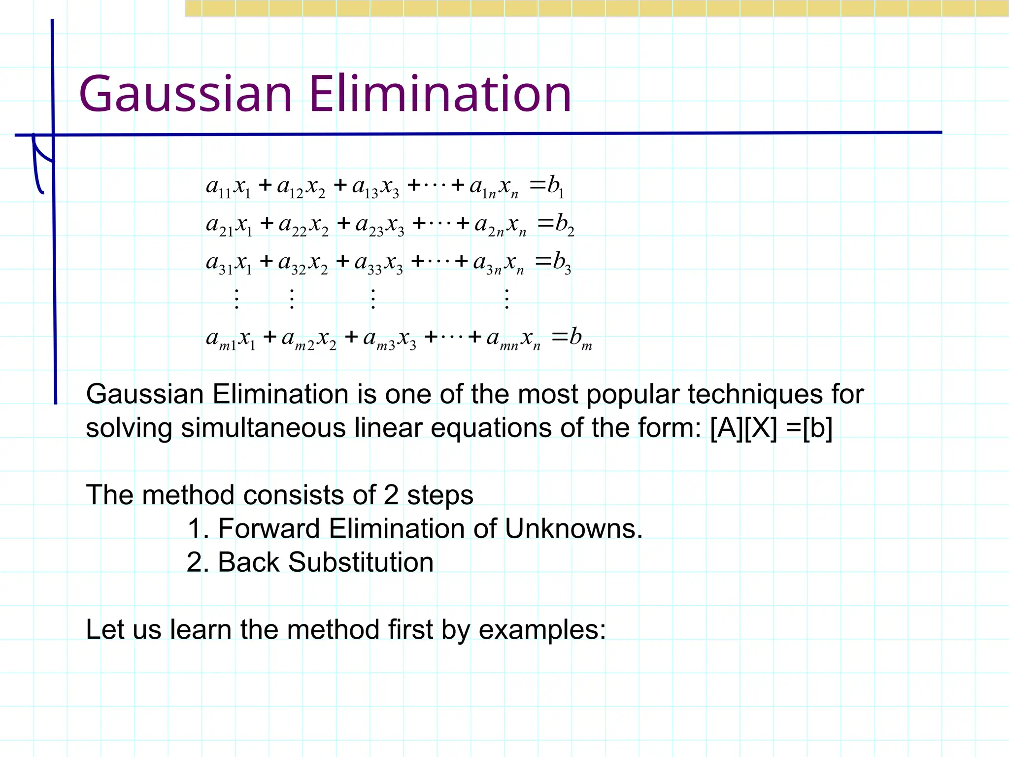 Gaussian Elimination
Gaussian Elimination is one of the most popular techniques for
solving simultaneous linear equations of the form: [A][X] =[b]
The method consists of 2 steps
1. Forward Elimination of Unknowns.
2. Back Substitution
Let us learn the method first by examples:
m
n
mn
m
m
m
n
n
n
n
n
n
b
x
a
x
a
x
a
x
a
b
x
a
x
a
x
a
x
a
b
x
a
x
a
x
a
x
a
b
x
a
x
a
x
a
x
a




























3
3
2
2
1
1
3
3
3
33
2
32
1
31
2
2
3
23
2
22
1
21
1
1
3
13
2
12
1
11
 