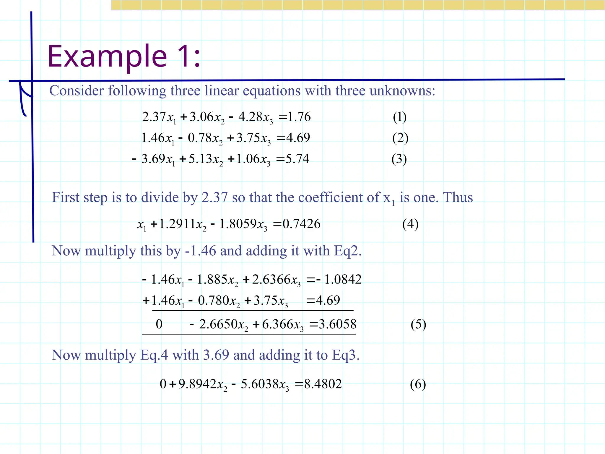 Example 1:
Consider following three linear equations with three unknowns:
)
3
(
74
.
5
06
.
1
13
.
5
69
.
3
)
2
(
69
.
4
75
.
3
78
.
0
46
.
1
)
1
(
76
.
1
28
.
4
06
.
3
37
.
2
3
2
1
3
2
1
3
2
1










x
x
x
x
x
x
x
x
x
)
4
(
7426
.
0
8059
.
1
2911
.
1 3
2
1 

 x
x
x
)
5
(
6058
.
3
366
.
6
6650
.
2
0
69
.
4
75
.
3
780
.
0
46
.
1
0842
.
1
6366
.
2
885
.
1
46
.
1
3
2
3
2
1
3
2
1












x
x
x
x
x
x
x
x
First step is to divide by 2.37 so that the coefficient of x1 is one. Thus
Now multiply this by -1.46 and adding it with Eq2.
)
6
(
4802
.
8
6038
.
5
8942
.
9
0 3
2 

 x
x
Now multiply Eq.4 with 3.69 and adding it to Eq3.
 