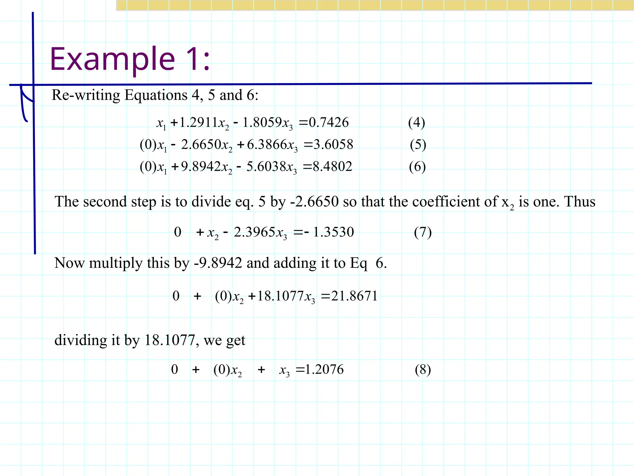 Example 1:
Re-writing Equations 4, 5 and 6:
)
6
(
4802
.
8
6038
.
5
8942
.
9
)
0
(
)
5
(
6058
.
3
3866
.
6
6650
.
2
)
0
(
)
4
(
7426
.
0
8059
.
1
2911
.
1
3
2
1
3
2
1
3
2
1









x
x
x
x
x
x
x
x
x
)
7
(
3530
.
1
3965
.
2
0 3
2 


 x
x
8671
.
21
1077
.
18
)
0
(
0 3
2 

 x
x
The second step is to divide eq. 5 by -2.6650 so that the coefficient of x2 is one. Thus
Now multiply this by -9.8942 and adding it to Eq 6.
dividing it by 18.1077, we get
)
8
(
2076
.
1
)
0
(
0 3
2 

 x
x
 