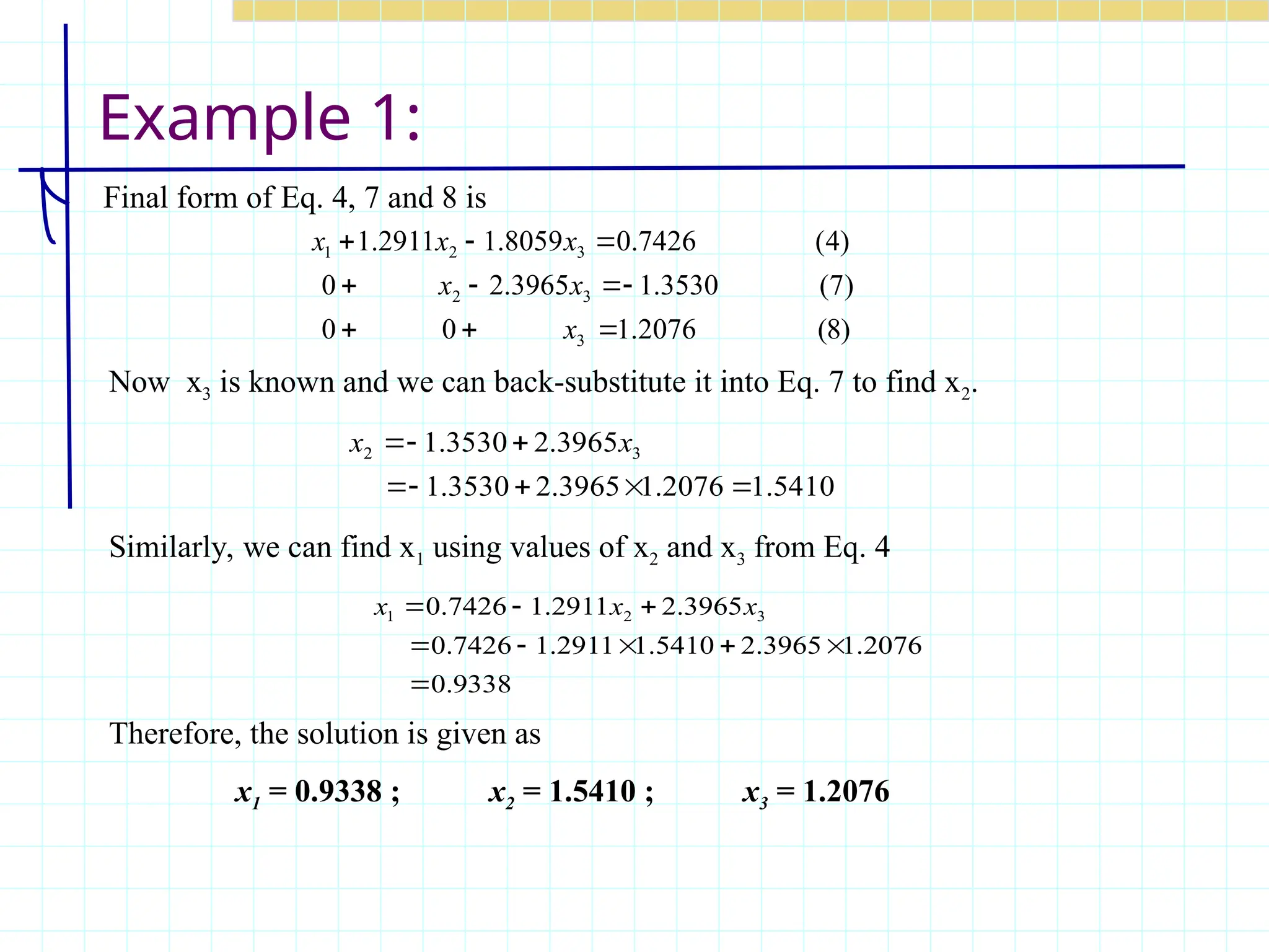 Example 1:
Final form of Eq. 4, 7 and 8 is
)
8
(
2076
.
1
0
0
)
7
(
3530
.
1
3965
.
2
0
)
4
(
7426
.
0
8059
.
1
2911
.
1
3
3
2
3
2
1










x
x
x
x
x
x
5410
.
1
2076
.
1
3965
.
2
3530
.
1
3965
.
2
3530
.
1 3
2







 x
x
Now x3 is known and we can back-substitute it into Eq. 7 to find x2.
Similarly, we can find x1 using values of x2 and x3 from Eq. 4
Therefore, the solution is given as
x1 = 0.9338 ; x2 = 1.5410 ; x3 = 1.2076
9338
.
0
2076
.
1
3965
.
2
5410
.
1
2911
.
1
7426
.
0
3965
.
2
2911
.
1
7426
.
0 3
2
1








 x
x
x
 