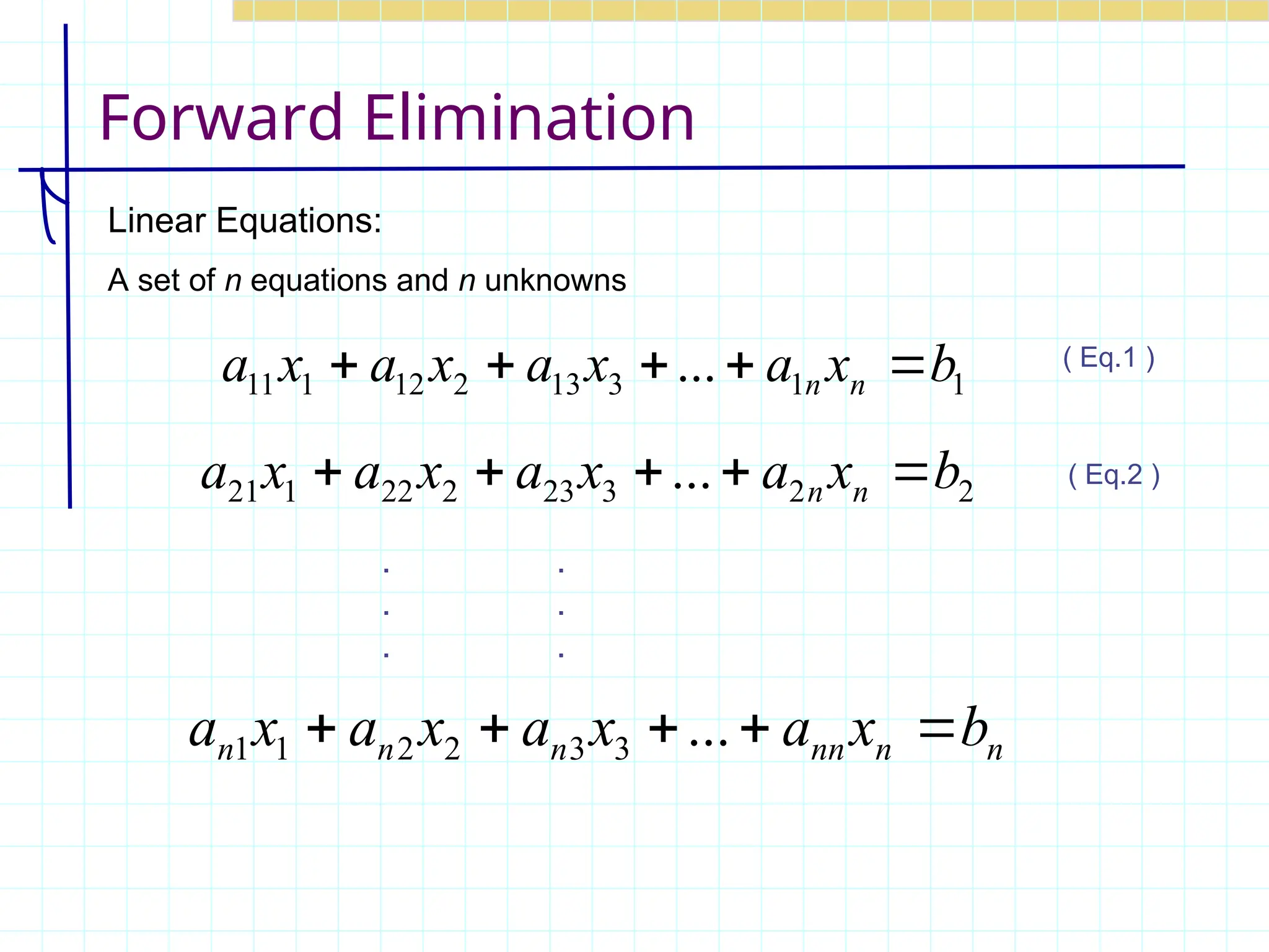 Forward Elimination
Linear Equations:
A set of n equations and n unknowns
1
1
3
13
2
12
1
11 ... b
x
a
x
a
x
a
x
a n
n 




2
2
3
23
2
22
1
21 ... b
x
a
x
a
x
a
x
a n
n 




n
n
nn
n
n
n b
x
a
x
a
x
a
x
a 



 ...
3
3
2
2
1
1
. .
. .
. .
( Eq.1 )
( Eq.2 )
 