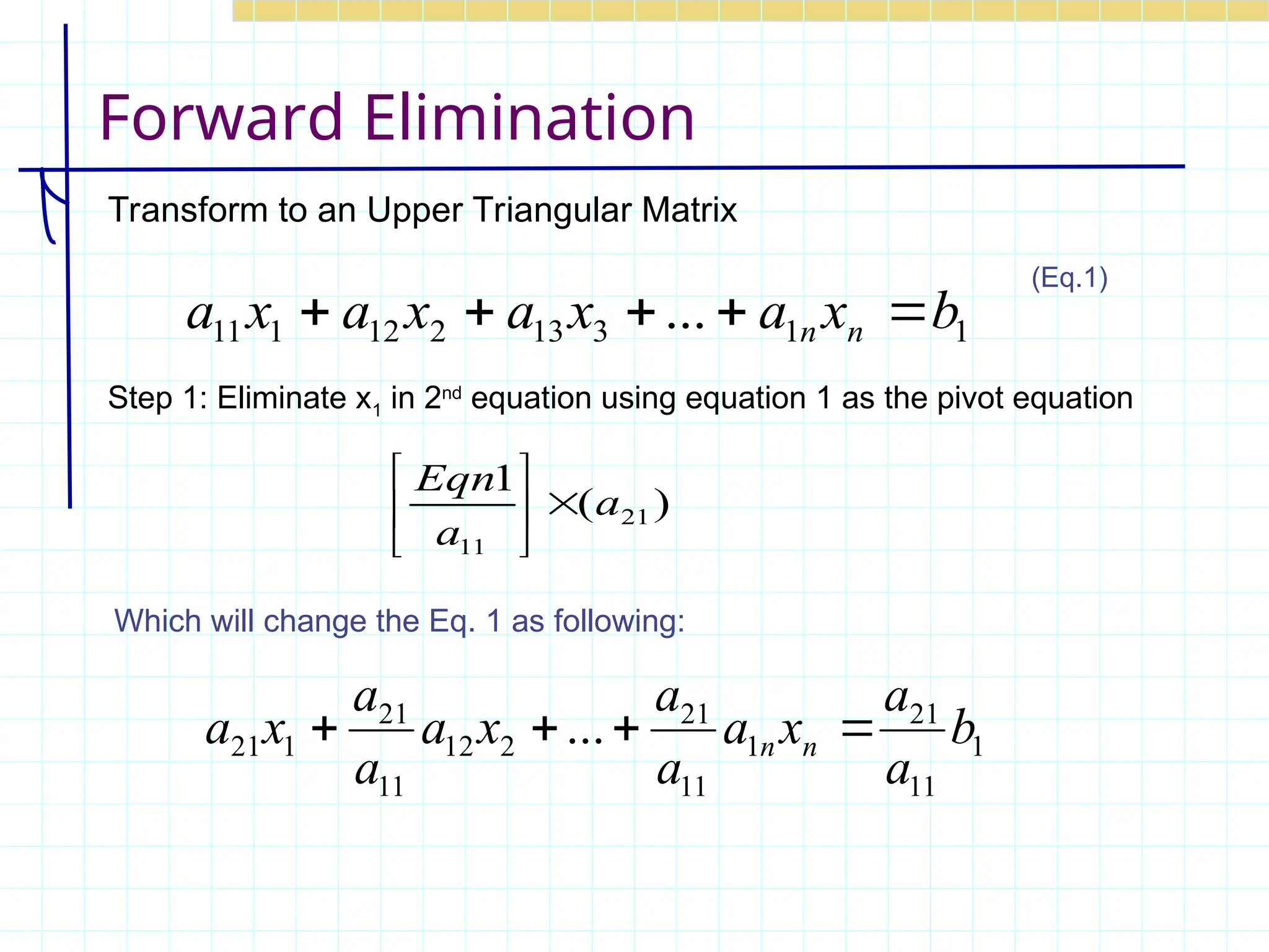 Forward Elimination
Transform to an Upper Triangular Matrix
Step 1: Eliminate x1 in 2nd
equation using equation 1 as the pivot equation
)
(
1
21
11
a
a
Eqn







Which will change the Eq. 1 as following:
1
11
21
1
11
21
2
12
11
21
1
21 ... b
a
a
x
a
a
a
x
a
a
a
x
a n
n 



1
1
3
13
2
12
1
11 ... b
x
a
x
a
x
a
x
a n
n 




(Eq.1)
 