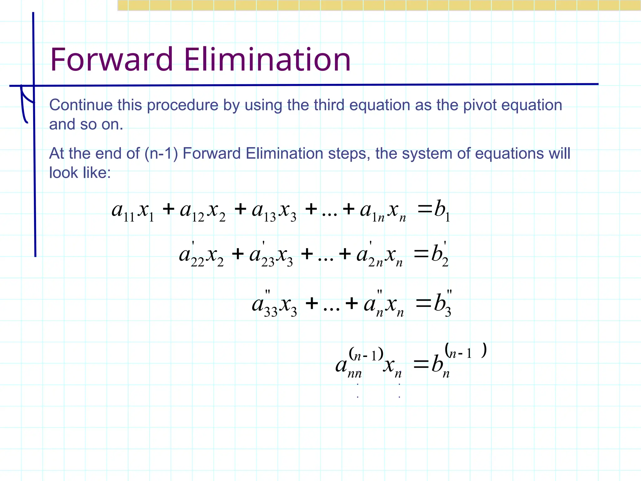 Forward Elimination
Continue this procedure by using the third equation as the pivot equation
and so on.
At the end of (n-1) Forward Elimination steps, the system of equations will
look like:
'
2
'
2
3
'
23
2
'
22 ... b
x
a
x
a
x
a n
n 



"
3
"
3
"
33 ... b
x
a
x
a n
n 


   
1
1 


n
n
n
n
nn b
x
a . .
. .
. .
1
1
3
13
2
12
1
11 ... b
x
a
x
a
x
a
x
a n
n 




 