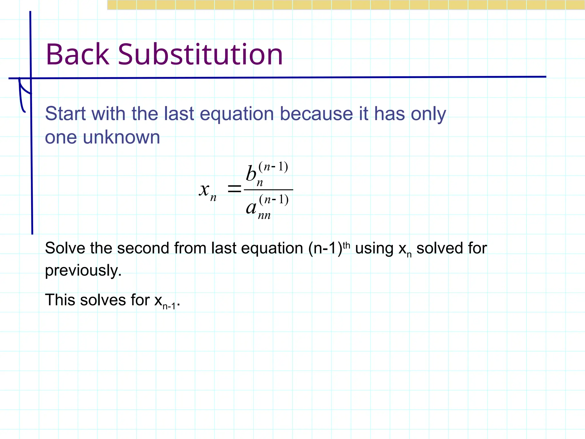 Back Substitution
Start with the last equation because it has only
one unknown
)
1
(
)
1
(


 n
nn
n
n
n
a
b
x
Solve the second from last equation (n-1)th
using xn solved for
previously.
This solves for xn-1.
 