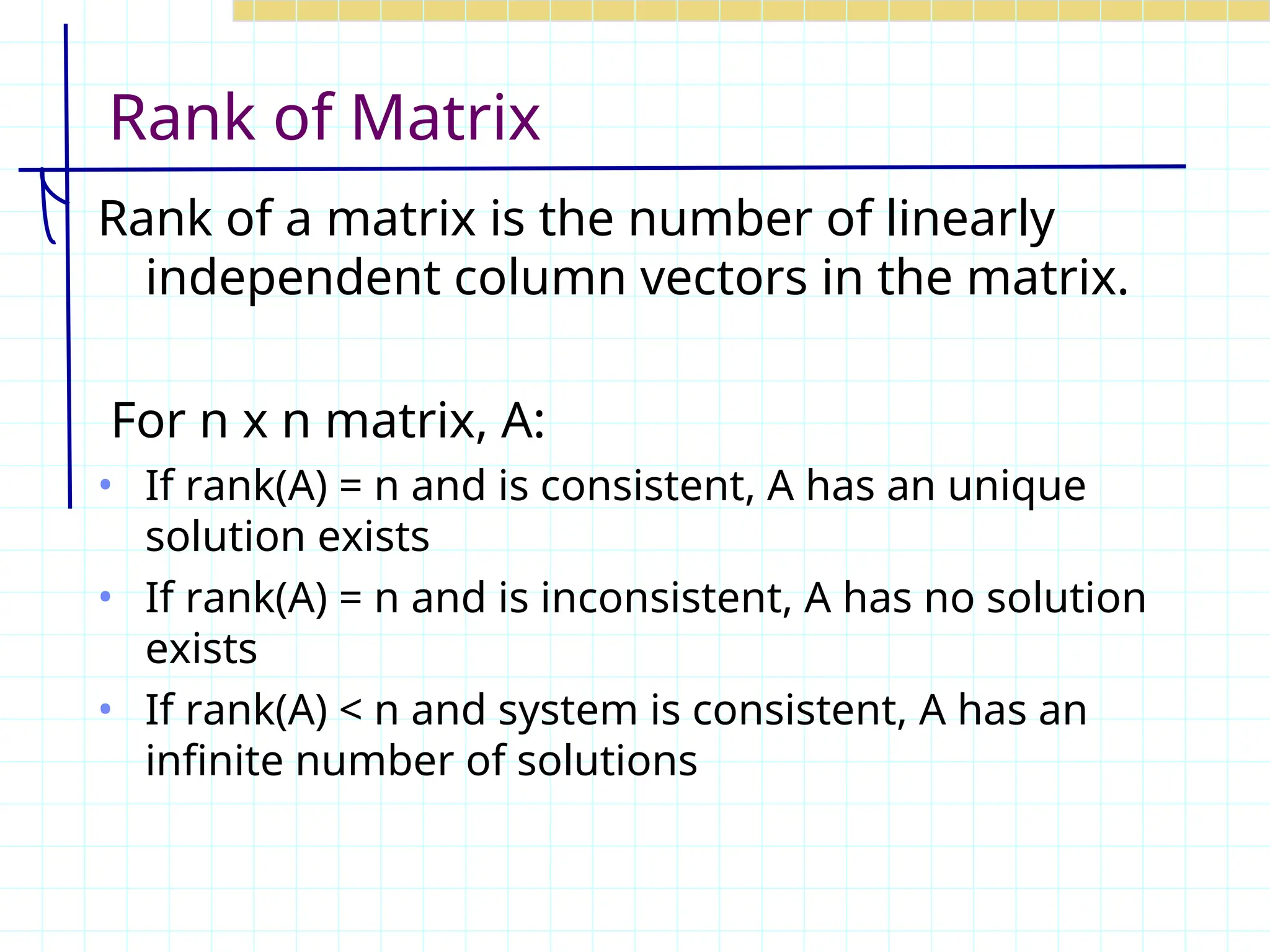Rank of Matrix
Rank of a matrix is the number of linearly
independent column vectors in the matrix.
For n x n matrix, A:
• If rank(A) = n and is consistent, A has an unique
solution exists
• If rank(A) = n and is inconsistent, A has no solution
exists
• If rank(A) < n and system is consistent, A has an
infinite number of solutions
 