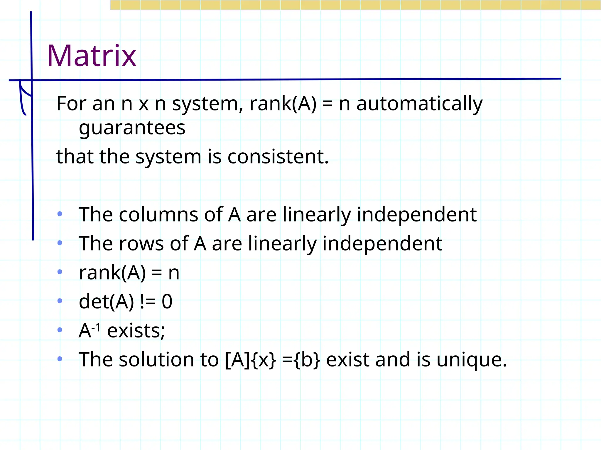 Matrix
For an n x n system, rank(A) = n automatically
guarantees
that the system is consistent.
• The columns of A are linearly independent
• The rows of A are linearly independent
• rank(A) = n
• det(A) != 0
• A-1
exists;
• The solution to [A]{x} ={b} exist and is unique.
 