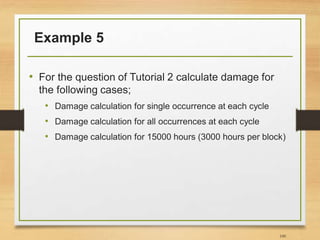 Example 5
• For the question of Tutorial 2 calculate damage for
the following cases;
• Damage calculation for single occurrence at each cycle
• Damage calculation for all occurrences at each cycle
• Damage calculation for 15000 hours (3000 hours per block)
100
 