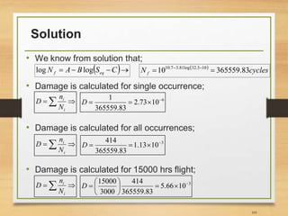 Solution
• We know from solution that;
• Damage is calculated for single occurrence;
• Damage is calculated for all occurrences;
• Damage is calculated for 15000 hrs flight;
101
 
cycles
N f 83
.
365559
10 10
3
.
32
log
81
.
3
7
.
10

 


 
i
i
N
n
D 6
10
73
.
2
83
.
365559
1 



D

 
i
i
N
n
D 3
10
13
.
1
83
.
365559
414 



D

 
i
i
N
n
D 3
10
66
.
5
83
.
365559
414
3000
15000 









D
 


 C
S
B
A
N eq
f log
log
 