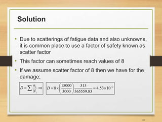 Solution
• Due to scatterings of fatigue data and also unknowns,
it is common place to use a factor of safety known as
scatter factor
• This factor can sometimes reach values of 8
• If we assume scatter factor of 8 then we have for the
damage;
102

 
i
i
N
n
D 2
10
53
.
4
83
.
365559
313
3000
15000
8 










D
 