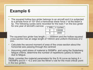 Example 6
• The squared hollow box girder belongs to an aircraft and it is subjected
to a tensile force of 10P and a transverse shear force P at the beam’s
tip. The following cycles were recorded for the load P on the box girder
for one year of aircraft’s service:
The squared box girder has length L = 1000mm and the hollow squared
cross-section has an edge length of 100mm and uniform thickness of 2
mm.
• Calculate the second moment of area of the cross-section about the
horizontal axis passing through the centroid
• Assuming yield stress of material is 500MPa and using the Soderberg
fatigue criteria, determine the number of repetitions (years) to failure
due to fatigue.
(Note: consider the material parameters for the S−N curve as being A =
1800MPa and B = −0.2 and use the Miner’s rule for the most critical point
in the box girder).
103
 