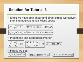 Solution for Tutorial 3
112
• Since we have both shear and direct stress we convert
then into equivalent von-Mises stress
• Plug these into Soderberg criterion
• Finally we get;
MPa
xy
x
eq
a 9
.
145
6
.
79
3
78
.
47
3 2
2
2
2





 


MPa
xy
x
eq
m 4
.
155
6
.
79
3
67
.
71
3 2
2
2
2





 




 1
y
eq
m
ar
eq
a
S
S




 1
420
4
.
155
9
.
145
ar
S
MPa
Sar 6
.
231



 b
f
ar aN
S
S 
  2
.
0
1600
6
.
231 N cycles
N 3
10
74
.
15 

 