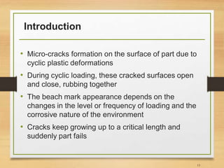 Introduction
• Micro-cracks formation on the surface of part due to
cyclic plastic deformations
• During cyclic loading, these cracked surfaces open
and close, rubbing together
• The beach mark appearance depends on the
changes in the level or frequency of loading and the
corrosive nature of the environment
• Cracks keep growing up to a critical length and
suddenly part fails
13
 