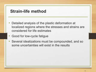 Strain-life method
• Detailed analysis of the plastic deformation at
localized regions where the stresses and strains are
considered for life estimates
• Good for low-cycle fatigue
• Several idealizations must be compounded, and so
some uncertainties will exist in the results
16
 