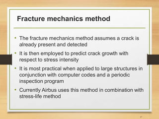 Fracture mechanics method
• The fracture mechanics method assumes a crack is
already present and detected
• It is then employed to predict crack growth with
respect to stress intensity
• It is most practical when applied to large structures in
conjunction with computer codes and a periodic
inspection program
• Currently Airbus uses this method in combination with
stress-life method
17
 