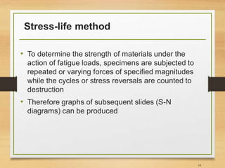 Stress-life method
• To determine the strength of materials under the
action of fatigue loads, specimens are subjected to
repeated or varying forces of specified magnitudes
while the cycles or stress reversals are counted to
destruction
• Therefore graphs of subsequent slides (S-N
diagrams) can be produced
18
 