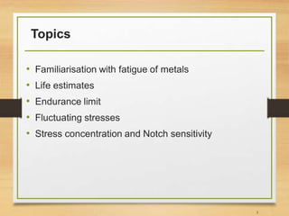 Topics
• Familiarisation with fatigue of metals
• Life estimates
• Endurance limit
• Fluctuating stresses
• Stress concentration and Notch sensitivity
3
 