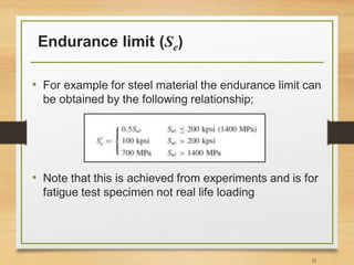 Endurance limit (Se)
• For example for steel material the endurance limit can
be obtained by the following relationship;
• Note that this is achieved from experiments and is for
fatigue test specimen not real life loading
32
 