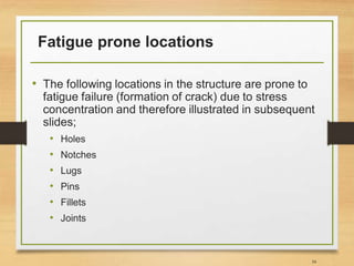 Fatigue prone locations
• The following locations in the structure are prone to
fatigue failure (formation of crack) due to stress
concentration and therefore illustrated in subsequent
slides;
• Holes
• Notches
• Lugs
• Pins
• Fillets
• Joints
34
 