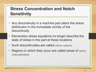 Stress Concentration and Notch
Sensitivity
• Any discontinuity in a machine part alters the stress
distribution in the immediate vicinity of the
discontinuity
• Elementary stress equations no longer describe the
state of stress in the part at these locations
• Such discontinuities are called stress raisers,
• Regions in which they occur are called areas of stress
concentration
35
 