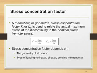 Stress concentration factor
• A theoretical, or geometric, stress-concentration
factor Kt or Kts is used to relate the actual maximum
stress at the discontinuity to the nominal stress
(remote stress)
• Stress concentration factor depends on;
• The geometry of structure
• Type of loading (uni-axial, bi-axial, bending moment etc)
39
 
