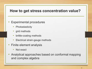 How to get stress concentration value?
• Experimental procedures
• Photoelasticity
• grid methods
• brittle-coating methods
• Electrical strain-gauge methods
40
• Finite element analysis
• Not exact
• Analytical approaches based on conformal mapping
and complex algebra
 