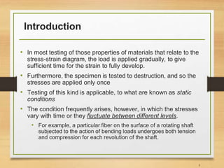Introduction
• In most testing of those properties of materials that relate to the
stress-strain diagram, the load is applied gradually, to give
sufficient time for the strain to fully develop.
• Furthermore, the specimen is tested to destruction, and so the
stresses are applied only once
• Testing of this kind is applicable, to what are known as static
conditions
• The condition frequently arises, however, in which the stresses
vary with time or they fluctuate between different levels.
• For example, a particular fiber on the surface of a rotating shaft
subjected to the action of bending loads undergoes both tension
and compression for each revolution of the shaft.
5
 
