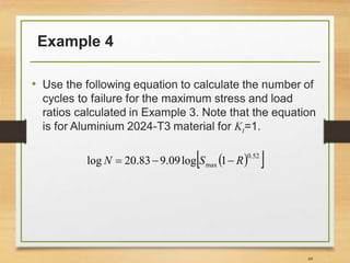 Example 4
• Use the following equation to calculate the number of
cycles to failure for the maximum stress and load
ratios calculated in Example 3. Note that the equation
is for Aluminium 2024-T3 material for Kt=1.
68
 
 
52
.
0
max 1
log
09
.
9
83
.
20
log R
S
N 


 