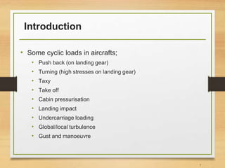 Introduction
• Some cyclic loads in aircrafts;
• Push back (on landing gear)
• Turning (high stresses on landing gear)
• Taxy
• Take off
• Cabin pressurisation
• Landing impact
• Undercarriage loading
• Global/local turbulence
• Gust and manoeuvre
7
 