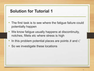 Solution for Tutorial 1
• The first task is to see where the fatigue failure could
potentially happen
• We know fatigue usually happens at discontinuity,
notches, fillets etc where stress is high
• In this problem potential places are points B and C
• So we investigate these locations
71
 