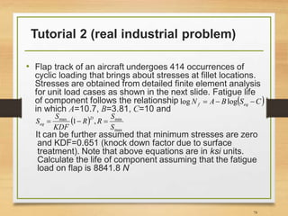 Tutorial 2 (real industrial problem)
• Flap track of an aircraft undergoes 414 occurrences of
cyclic loading that brings about stresses at fillet locations.
Stresses are obtained from detailed finite element analysis
for unit load cases as shown in the next slide. Fatigue life
of component follows the relationship
in which A=10.7, B=3.81, C=10 and
It can be further assumed that minimum stresses are zero
and KDF=0.651 (knock down factor due to surface
treatment). Note that above equations are in ksi units.
Calculate the life of component assuming that the fatigue
load on flap is 8841.8 N
78
 
C
S
B
A
N eq
f 

 log
log
 
max
min
max
,
1
S
S
R
R
KDF
S
S
D
eq 


 
