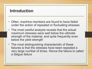 Introduction
• Often, machine members are found to have failed
under the action of repeated or fluctuating stresses
• The most careful analysis reveals that the actual
maximum stresses were well below the ultimate
strength of the material, and quite frequently even
below the yield strength
• The most distinguishing characteristic of these
failures is that the stresses have been repeated a
very large number of times. Hence the failure is called
a fatigue failure
8
 