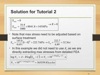 Solution for Tutorial 2
80
• Note that max stress need to be adjusted based on
surface treatment
• In this example we did not need to use Kf as we are
directly extracting max stresses from detailed FEA
0
145
8
.
8841
1000
4
.
16
0
max
min











R
MPa
S
S
  ksi
S
MPa
S eq
D
eq 3
.
32
89
.
6
7
.
222
7
.
222
0
1
651
.
0
0
.
145






   







 C
S
B
A
f
eq
f
eq
N
C
S
B
A
N
log
10
log
log
 
cycles
N f 83
.
365559
10 10
3
.
32
log
81
.
3
7
.
10

 

 