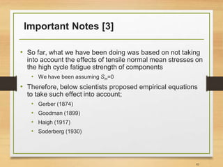 Important Notes [3]
• So far, what we have been doing was based on not taking
into account the effects of tensile normal mean stresses on
the high cycle fatigue strength of components
• We have been assuming Sm=0
• Therefore, below scientists proposed empirical equations
to take such effect into account;
• Gerber (1874)
• Goodman (1899)
• Haigh (1917)
• Soderberg (1930)
82
 