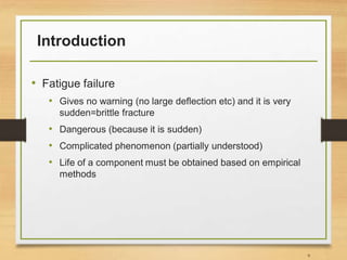 Introduction
• Fatigue failure
• Gives no warning (no large deflection etc) and it is very
sudden=brittle fracture
• Dangerous (because it is sudden)
• Complicated phenomenon (partially understood)
• Life of a component must be obtained based on empirical
methods
9
 
