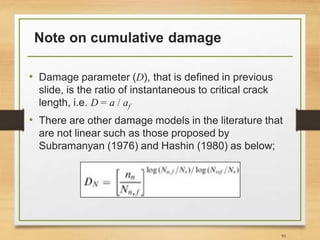 Note on cumulative damage
• Damage parameter (D), that is defined in previous
slide, is the ratio of instantaneous to critical crack
length, i.e. D = a / af
• There are other damage models in the literature that
are not linear such as those proposed by
Subramanyan (1976) and Hashin (1980) as below;
95
 
