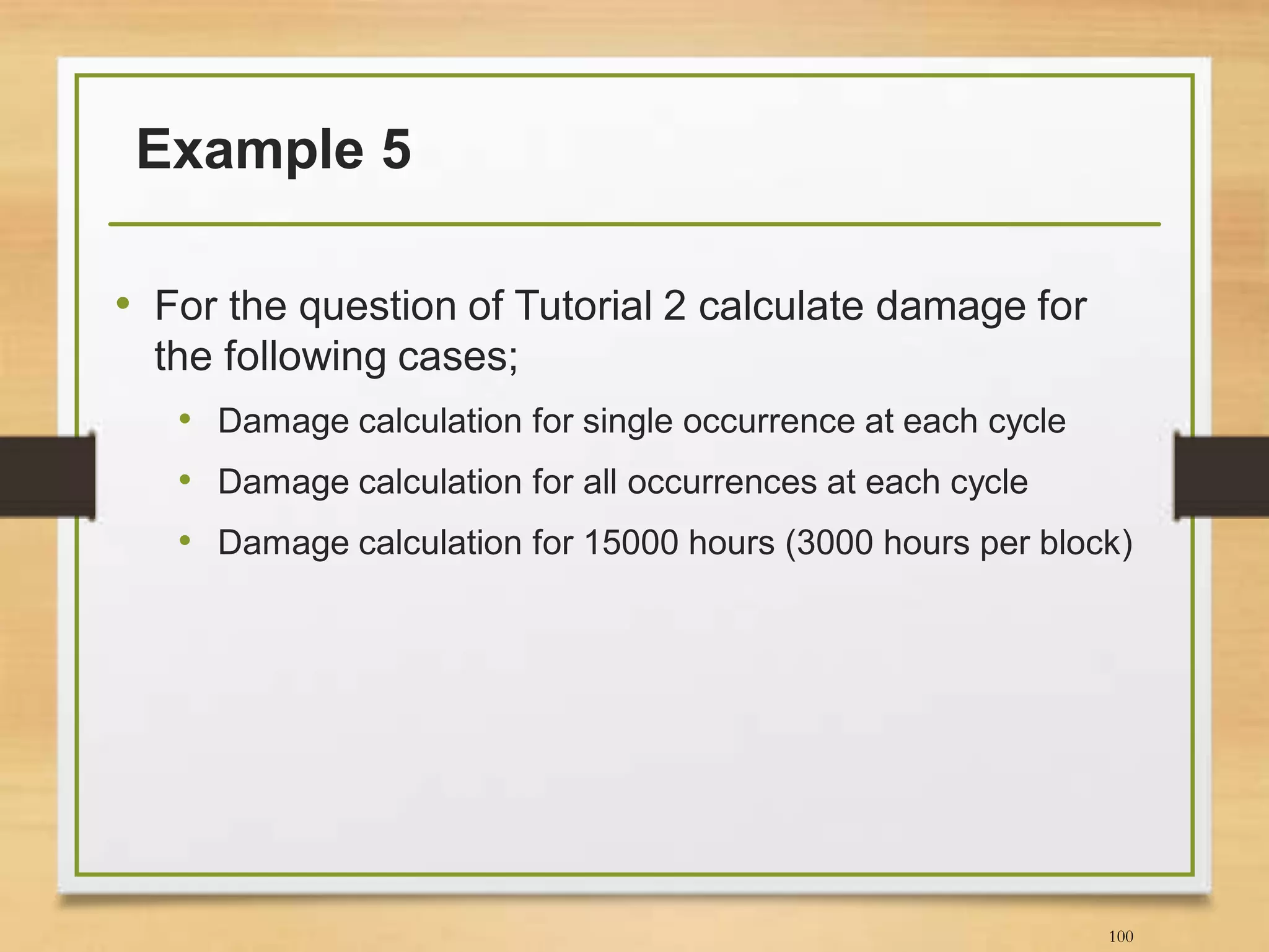 Example 5
• For the question of Tutorial 2 calculate damage for
the following cases;
• Damage calculation for single occurrence at each cycle
• Damage calculation for all occurrences at each cycle
• Damage calculation for 15000 hours (3000 hours per block)
100
 