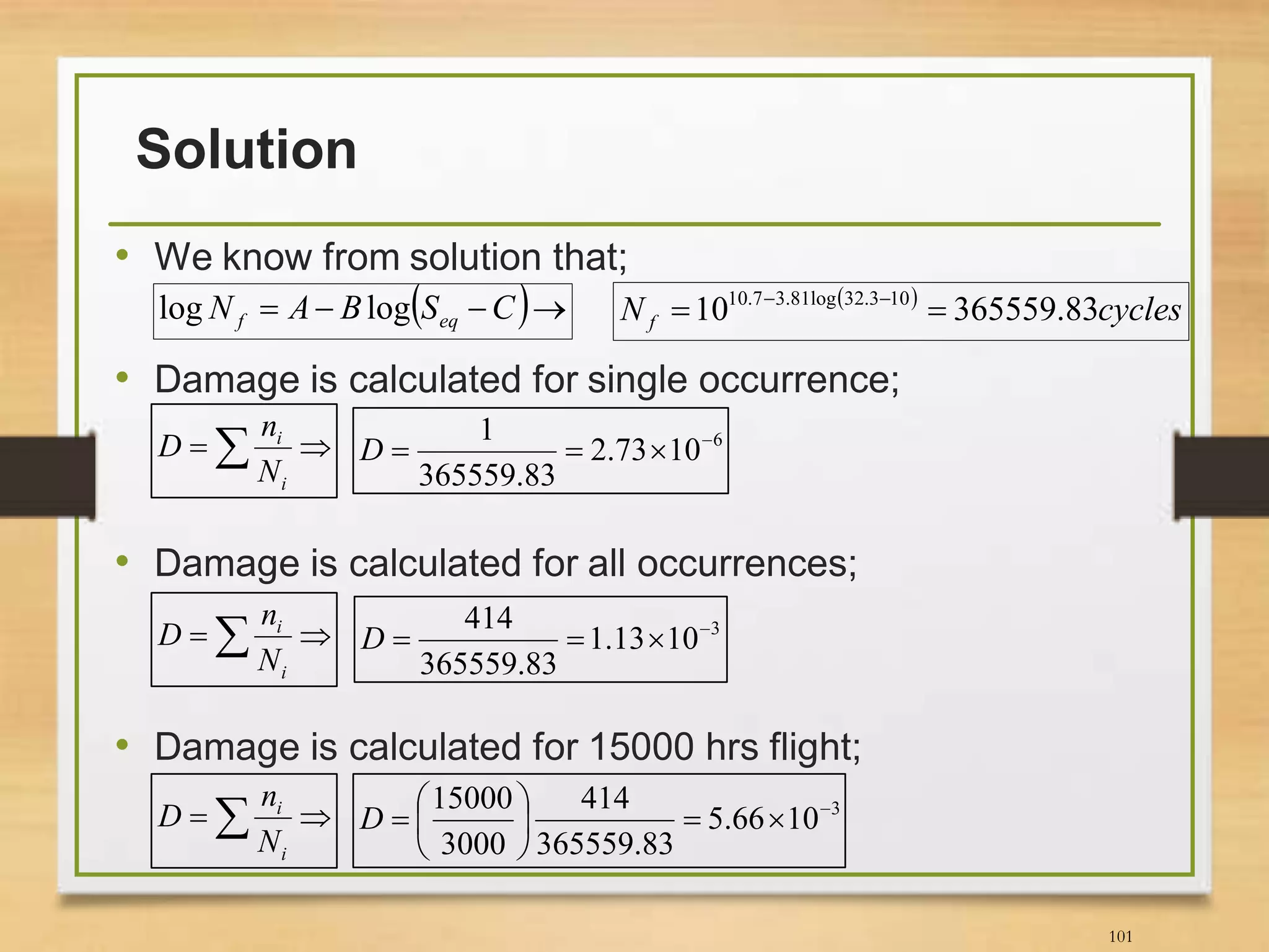 Solution
• We know from solution that;
• Damage is calculated for single occurrence;
• Damage is calculated for all occurrences;
• Damage is calculated for 15000 hrs flight;
101
 
cyclesN f 83.36555910 103.32log81.37.10
 
 
i
i
N
n
D 6
1073.2
83.365559
1 
D
 
i
i
N
n
D 3
1013.1
83.365559
414 
D
 
i
i
N
n
D 3
1066.5
83.365559
414
3000
15000 






D
  CSBAN eqf loglog
 